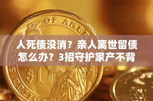 济南人死债没消？亲人离世留债怎么办？3招守护家产不背锅