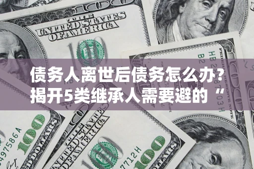 济南债务人离世后债务怎么办？揭开5类继承人需要避的“坑”