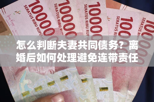 济南怎么判断夫妻共同债务？离婚后如何处理避免连带责任？